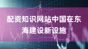 配资知识网站中国在东海建设新设施