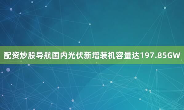 配资炒股导航国内光伏新增装机容量达197.85GW