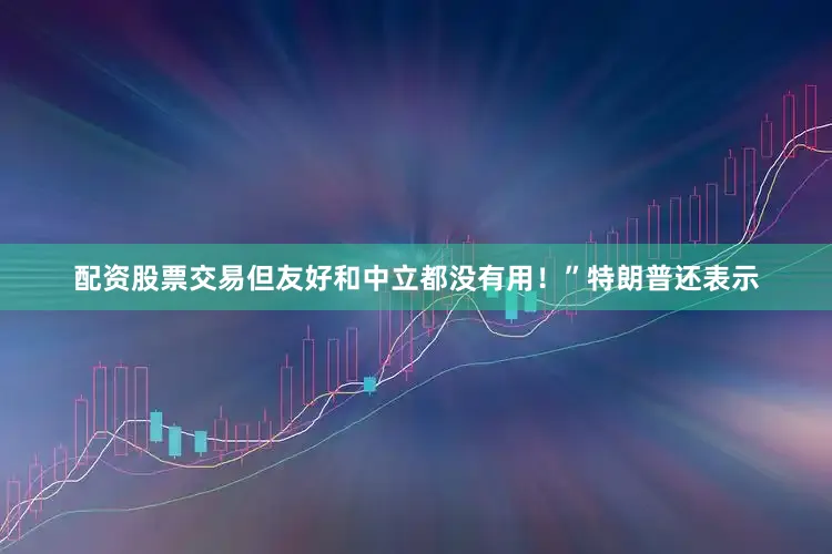 配资股票交易但友好和中立都没有用！”　　特朗普还表示