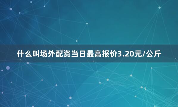 什么叫场外配资当日最高报价3.20元/公斤