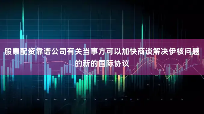 股票配资靠谱公司有关当事方可以加快商谈解决伊核问题的新的国际协议