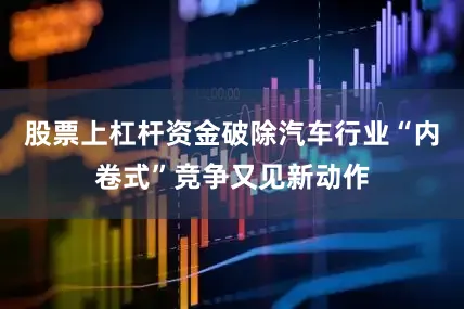 股票上杠杆资金破除汽车行业“内卷式”竞争又见新动作