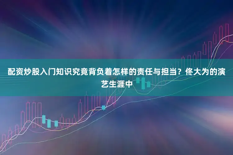配资炒股入门知识究竟背负着怎样的责任与担当？佟大为的演艺生涯中