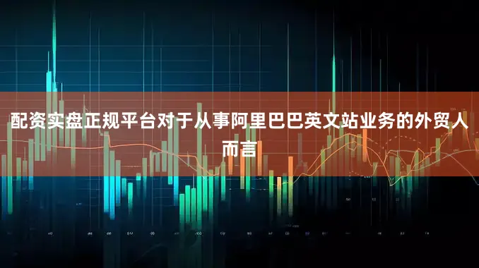 配资实盘正规平台对于从事阿里巴巴英文站业务的外贸人而言
