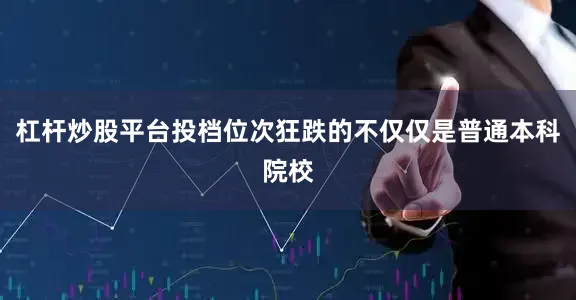 杠杆炒股平台投档位次狂跌的不仅仅是普通本科院校