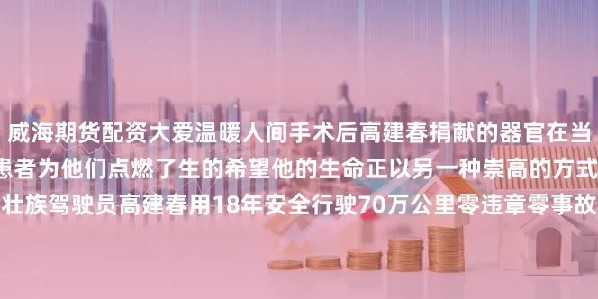 威海期货配资大爱温暖人间手术后高建春捐献的器官在当天即被成功移植给3位适配患者为他们点燃了生的希望他的生命正以另一种崇高的方式延续在文山的公交线上壮族驾驶员高建春用18年安全行驶70万公里零违章零事故的纪录践行着“人民公交为人民”2006年投身公交事业以来高建春始终将安全驾驶刻进职业基因每趟出车前他都会对轮胎、应急阀、灭火器等20余项部件进行“地毯式”检查驾驶中保持“零急刹、零超速”的操作规范让乘