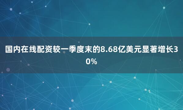 国内在线配资较一季度末的8.68亿美元显著增长30%
