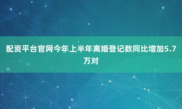 配资平台官网今年上半年离婚登记数同比增加5.7万对