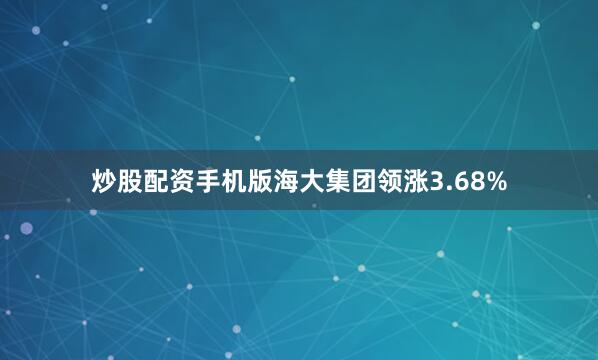 炒股配资手机版海大集团领涨3.68%