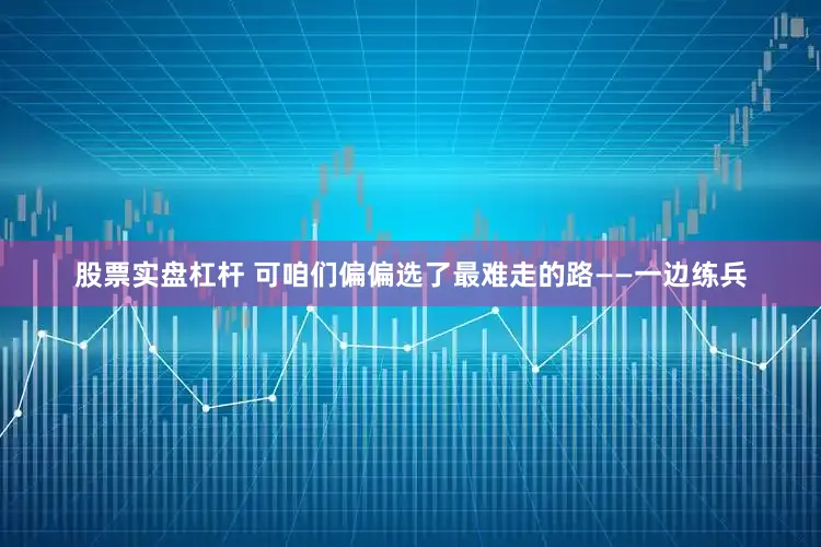 股票实盘杠杆 可咱们偏偏选了最难走的路——一边练兵
