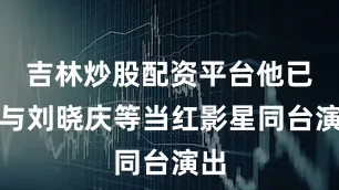 吉林炒股配资平台他已能与刘晓庆等当红影星同台演出