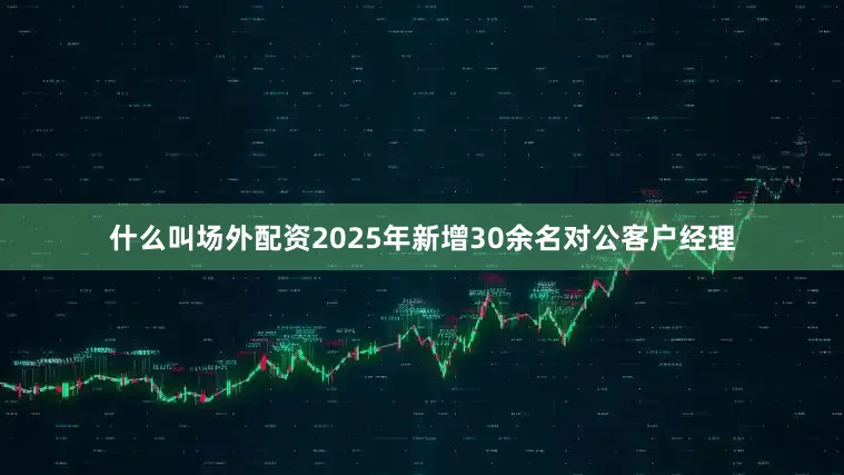 什么叫场外配资2025年新增30余名对公客户经理