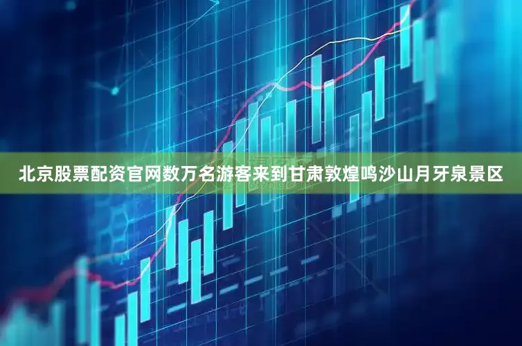 北京股票配资官网数万名游客来到甘肃敦煌鸣沙山月牙泉景区